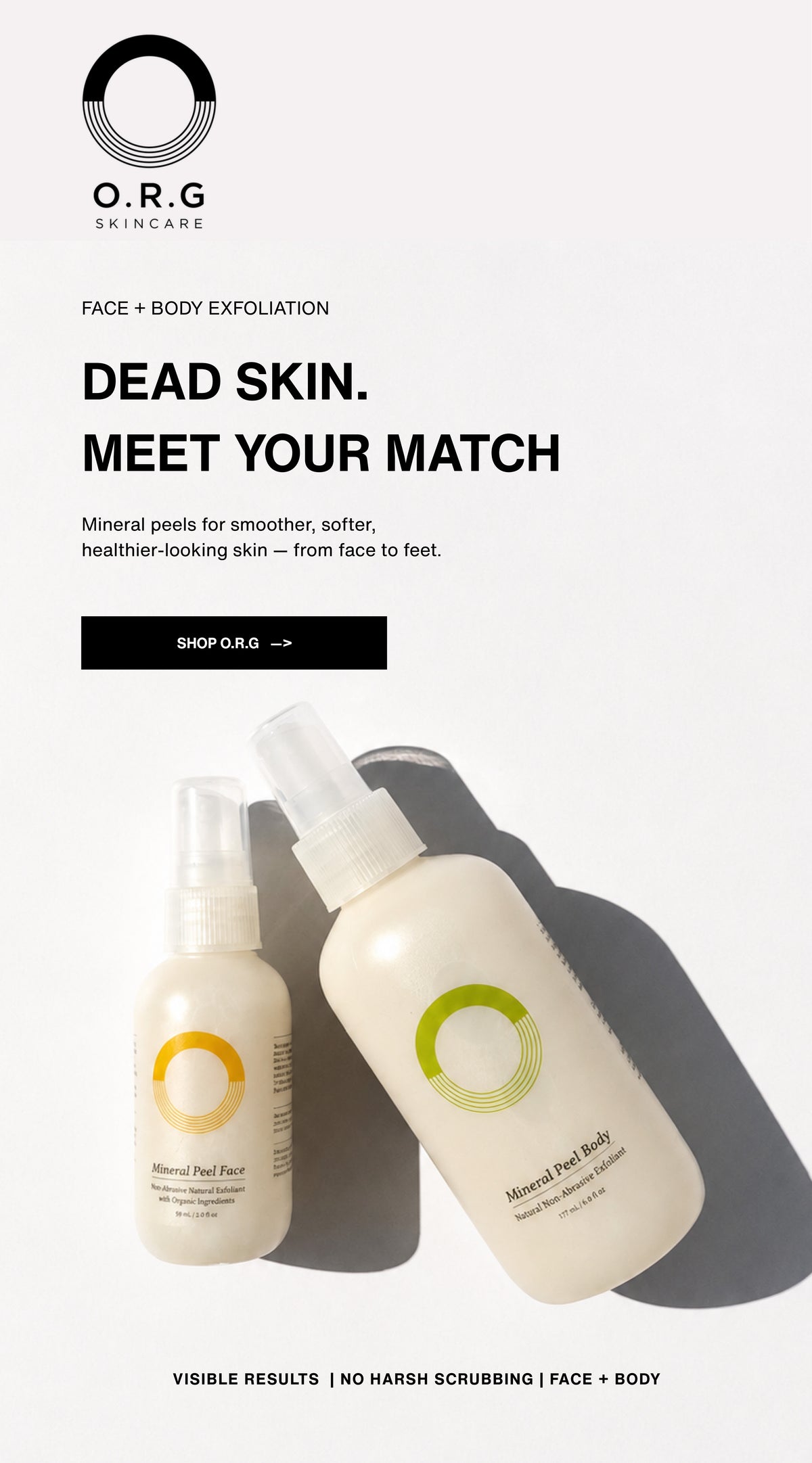 FACE + BODY EXFOLIATION
DEAD SKIN. MEET YOUR MATCH
Mineral peels for smoother, softer, healthier-looking skin - from face to feet.
Shop O.R.G.